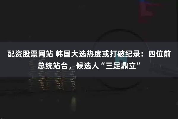 配资股票网站 韩国大选热度或打破纪录：四位前总统站台，候选人“三足鼎立”