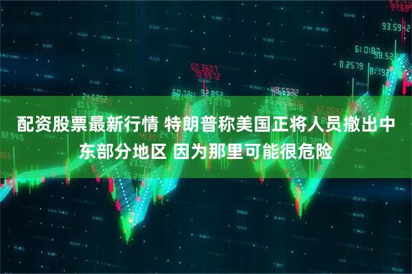 配资股票最新行情 特朗普称美国正将人员撤出中东部分地区 因为那里可能很危险