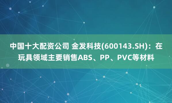 中国十大配资公司 金发科技(600143.SH)：在玩具领域主要销售ABS、PP、PVC等材料