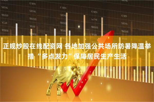 正规炒股在线配资网 各地加强公共场所防暑降温举措 “多点发力”保障居民生产生活