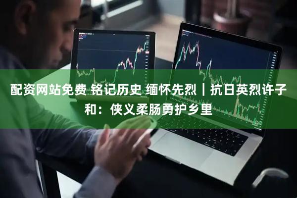 配资网站免费 铭记历史 缅怀先烈｜抗日英烈许子和：侠义柔肠勇护乡里