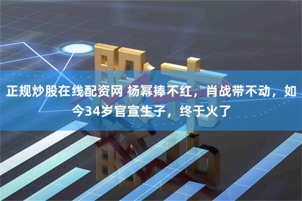 正规炒股在线配资网 杨幂捧不红，肖战带不动，如今34岁官宣生子，终于火了