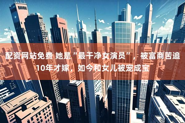 配资网站免费 她是“最干净女演员”，被富商苦追10年才嫁，如今和女儿被宠成宝