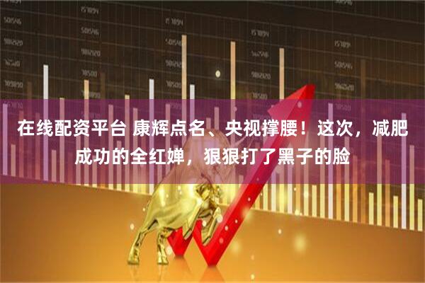 在线配资平台 康辉点名、央视撑腰！这次，减肥成功的全红婵，狠狠打了黑子的脸