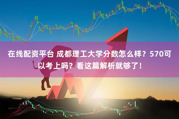 在线配资平台 成都理工大学分数怎么样？570可以考上吗？看这篇解析就够了！