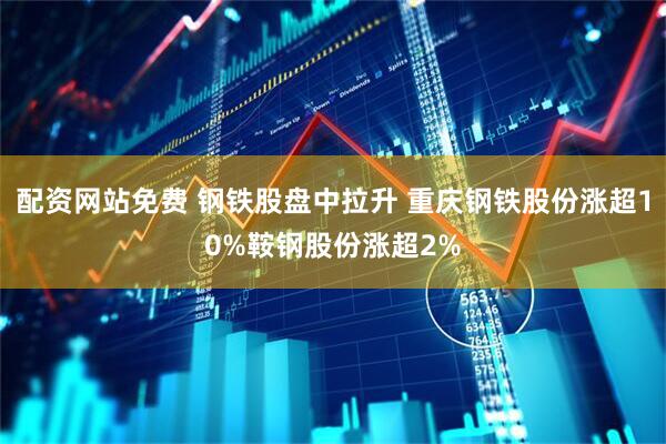 配资网站免费 钢铁股盘中拉升 重庆钢铁股份涨超10%鞍钢股份涨超2%
