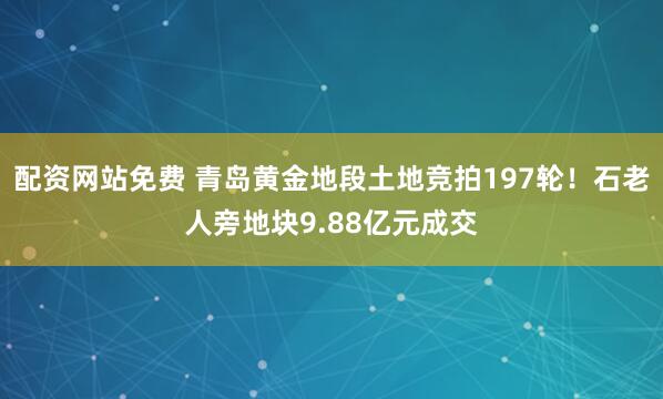 配资网站免费 青岛黄金地段土地竞拍197轮！石老人旁地块9.88亿元成交
