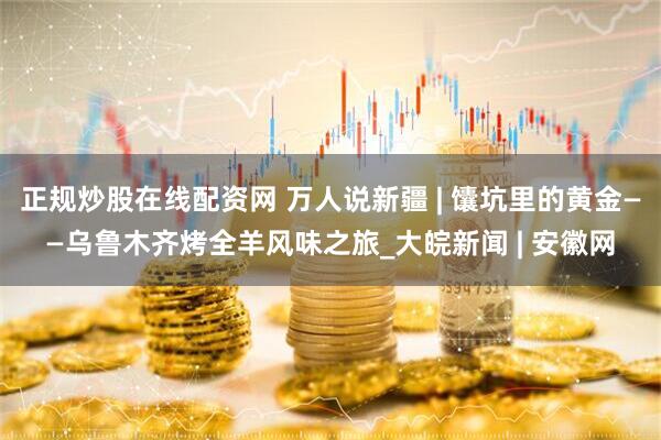 正规炒股在线配资网 万人说新疆 | 馕坑里的黄金——乌鲁木齐烤全羊风味之旅_大皖新闻 | 安徽网