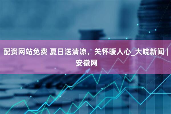 配资网站免费 夏日送清凉，关怀暖人心_大皖新闻 | 安徽网