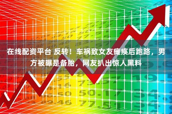 在线配资平台 反转！车祸致女友瘫痪后跑路，男方被曝是备胎，网友扒出惊人黑料