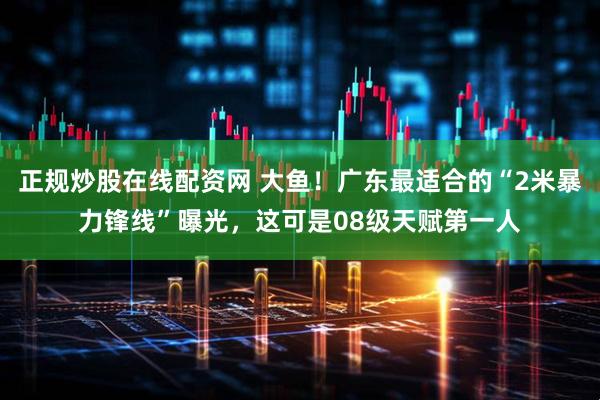 正规炒股在线配资网 大鱼！广东最适合的“2米暴力锋线”曝光，这可是08级天赋第一人