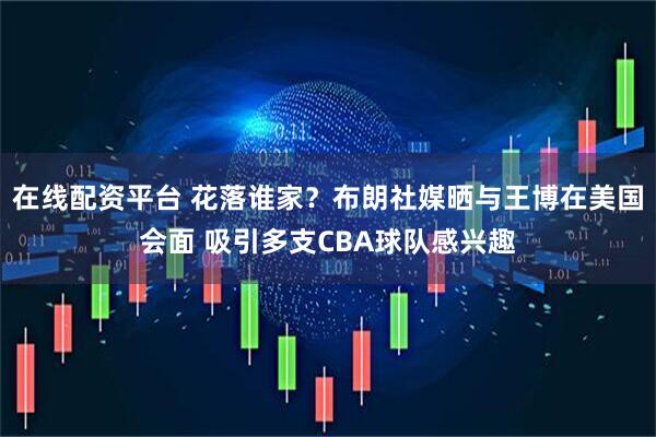 在线配资平台 花落谁家？布朗社媒晒与王博在美国会面 吸引多支CBA球队感兴趣