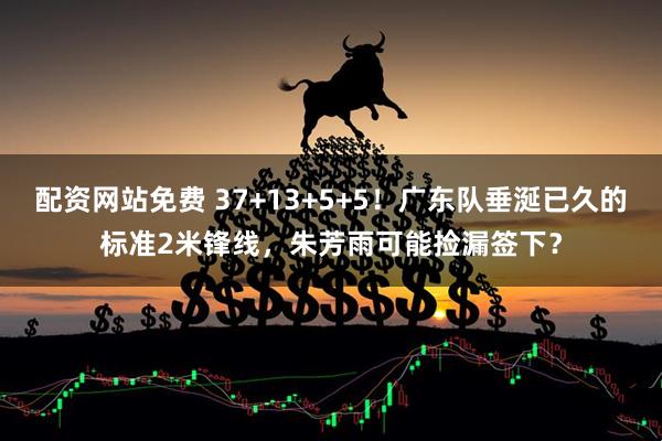 配资网站免费 37+13+5+5！广东队垂涎已久的标准2米锋线，朱芳雨可能捡漏签下？