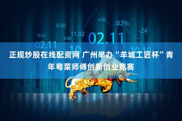 正规炒股在线配资网 广州举办“羊城工匠杯”青年粤菜师傅创新创业竞赛