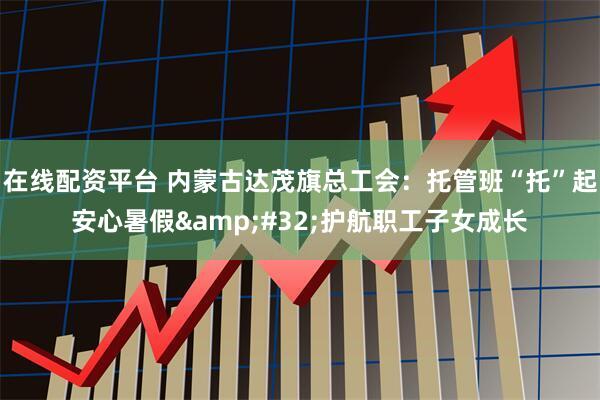 在线配资平台 内蒙古达茂旗总工会：托管班“托”起安心暑假&#32;护航职工子女成长