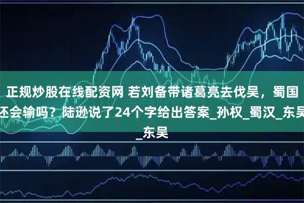 正规炒股在线配资网 若刘备带诸葛亮去伐吴，蜀国还会输吗？陆逊说了24个字给出答案_孙权_蜀汉_东吴
