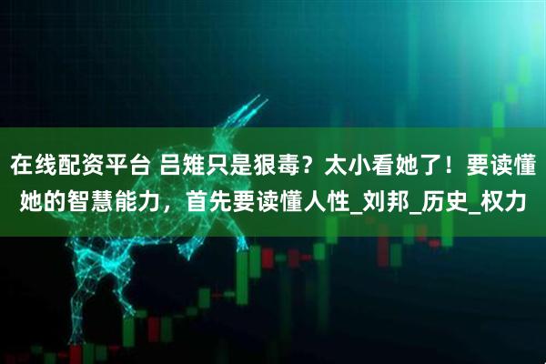 在线配资平台 吕雉只是狠毒？太小看她了！要读懂她的智慧能力，首先要读懂人性_刘邦_历史_权力