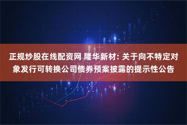 正规炒股在线配资网 隆华新材: 关于向不特定对象发行可转换公司债券预案披露的提示性公告