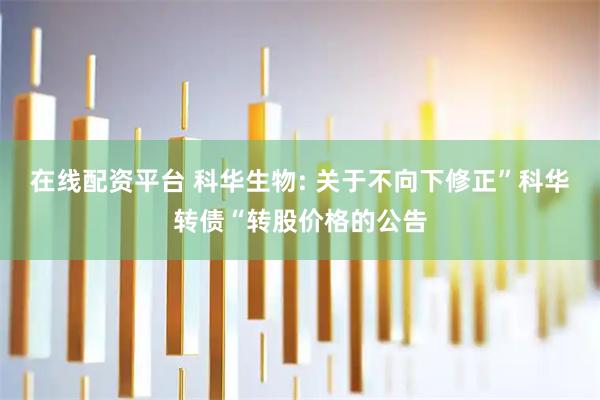 在线配资平台 科华生物: 关于不向下修正”科华转债“转股价格的公告