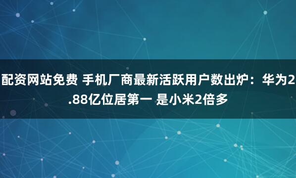 配资网站免费 手机厂商最新活跃用户数出炉：华为2.88亿位居第一 是小米2倍多