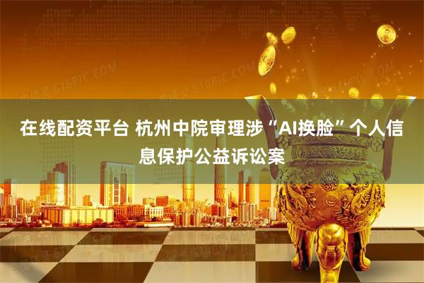 在线配资平台 杭州中院审理涉“AI换脸”个人信息保护公益诉讼案