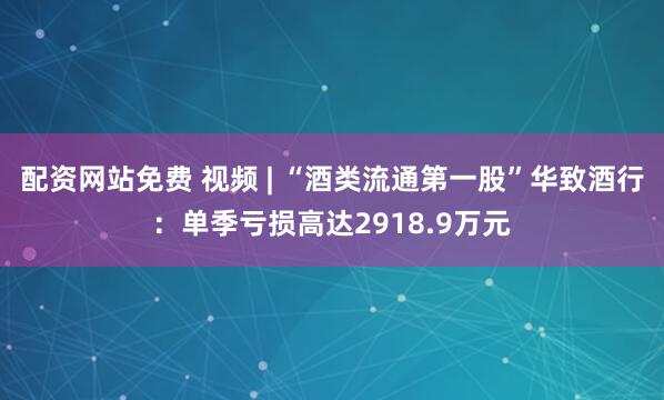 配资网站免费 视频 | “酒类流通第一股”华致酒行：单季亏损高达2918.9万元