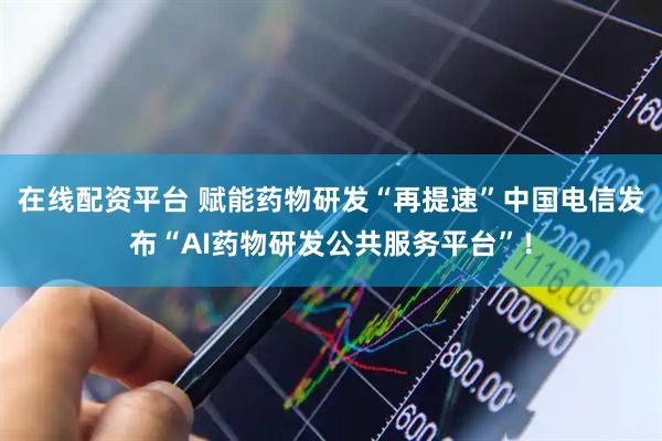 在线配资平台 赋能药物研发“再提速”中国电信发布“AI药物研发公共服务平台”！