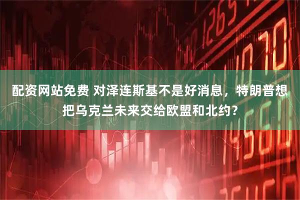 配资网站免费 对泽连斯基不是好消息，特朗普想把乌克兰未来交给欧盟和北约？