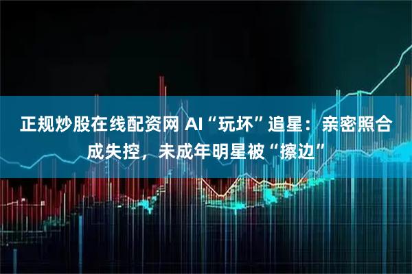 正规炒股在线配资网 AI“玩坏”追星:亲密照合成失控,未成年明星被“擦边”