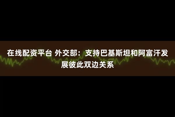 在线配资平台 外交部：支持巴基斯坦和阿富汗发展彼此双边关系
