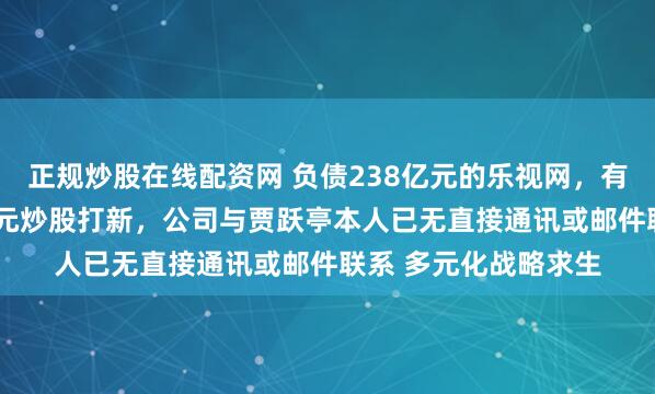正规炒股在线配资网 负债238亿元的乐视网，有新消息！拟投1.8亿元炒股打新，公司与贾跃亭本人已无直接通讯或邮件联系 多元化战略求生