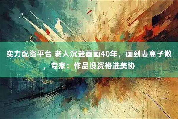 实力配资平台 老人沉迷画画40年，画到妻离子散，专家：作品没资格进美协