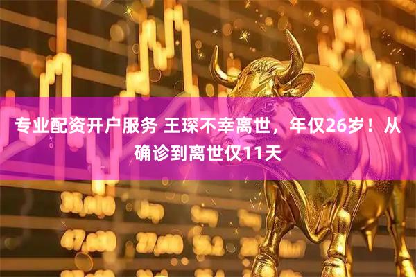 专业配资开户服务 王琛不幸离世，年仅26岁！从确诊到离世仅11天