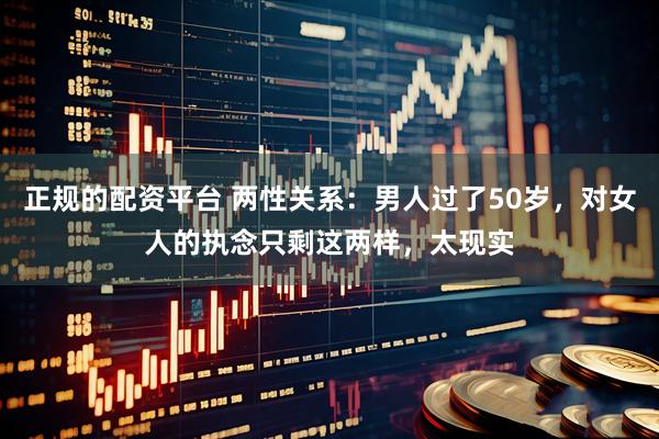 正规的配资平台 两性关系：男人过了50岁，对女人的执念只剩这两样，太现实