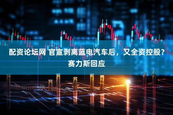 配资论坛网 官宣剥离蓝电汽车后，又全资控股？赛力斯回应