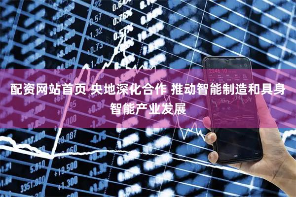 配资网站首页 央地深化合作 推动智能制造和具身智能产业发展