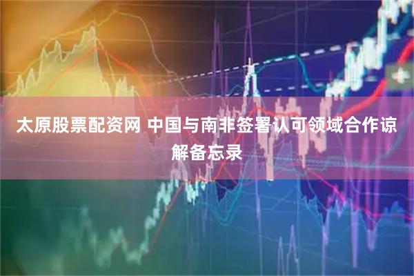 太原股票配资网 中国与南非签署认可领域合作谅解备忘录