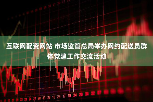 互联网配资网站 市场监管总局举办网约配送员群体党建工作交流活动