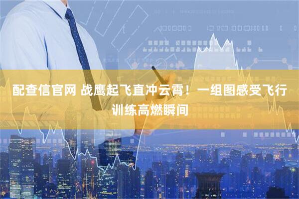 配查信官网 战鹰起飞直冲云霄！一组图感受飞行训练高燃瞬间