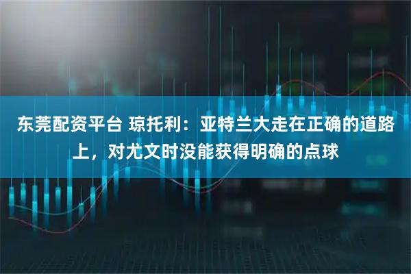 东莞配资平台 琼托利：亚特兰大走在正确的道路上，对尤文时没能获得明确的点球