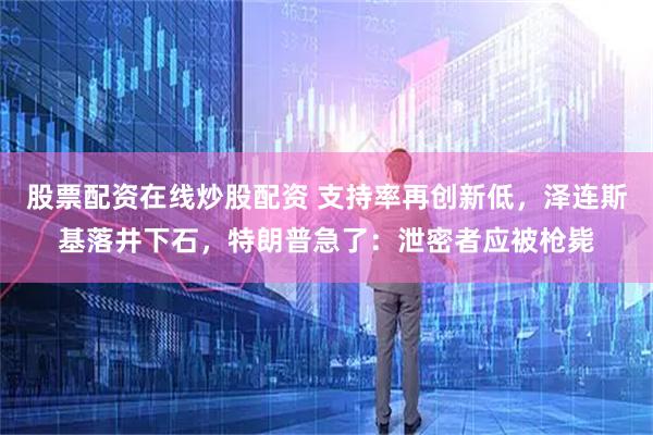 股票配资在线炒股配资 支持率再创新低,泽连斯基落井下石,特朗普急了:泄密者应被枪毙